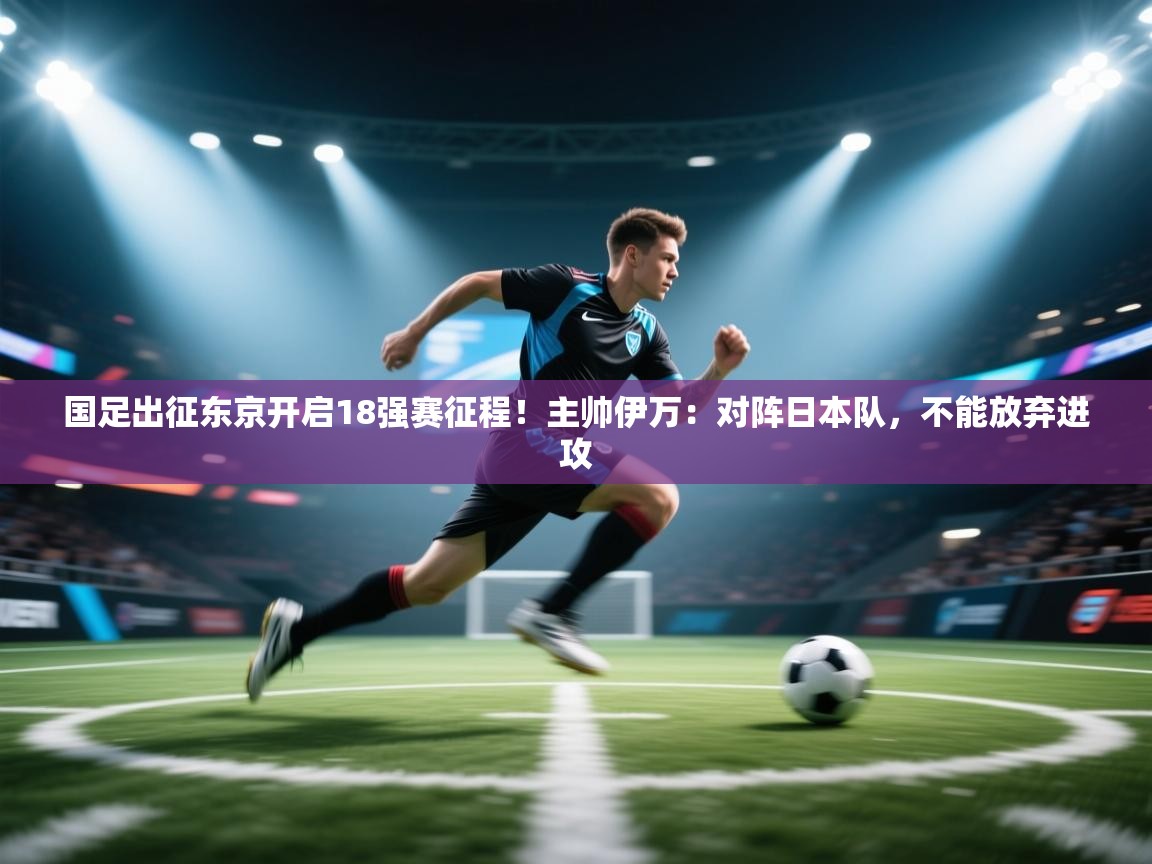 国足出征东京开启18强赛征程！主帅伊万：对阵日本队，不能放弃进攻